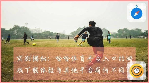 实测揭秘：哈哈体育平台入口的游戏下载体验与其他平台有何不同？
