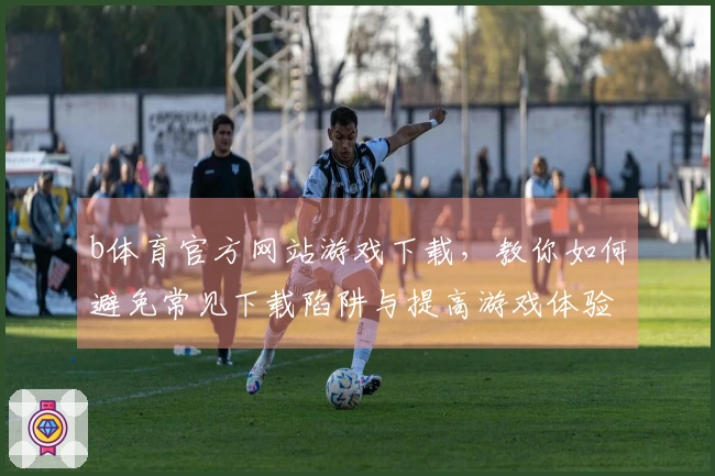 b体育官方网站游戏下载，教你如何避免常见下载陷阱与提高游戏体验